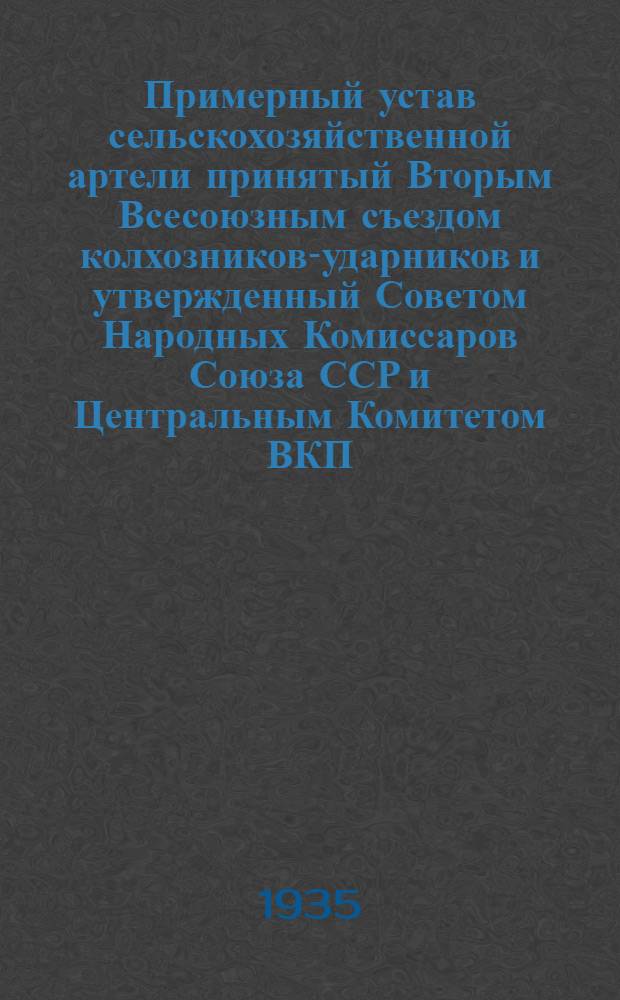 Примерный устав сельскохозяйственной артели принятый Вторым Всесоюзным съездом колхозников-ударников и утвержденный Советом Народных Комиссаров Союза ССР и Центральным Комитетом ВКП(б) 17 февраля 1935 г.