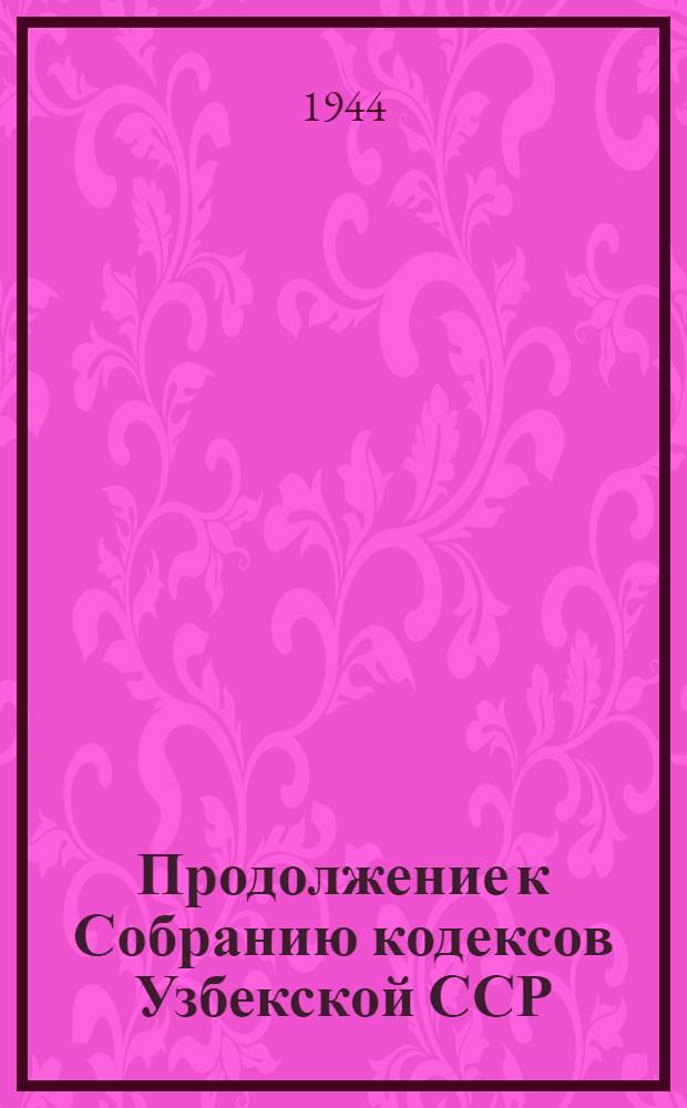 Продолжение к Собранию кодексов Узбекской ССР : (Том 2-й Сист. собрания действющих законов УзССР) : Изм. и доп. кодексов УзССР, принятые за время с 15-го сент. 1938 г. по 15-е сент. 1944 г