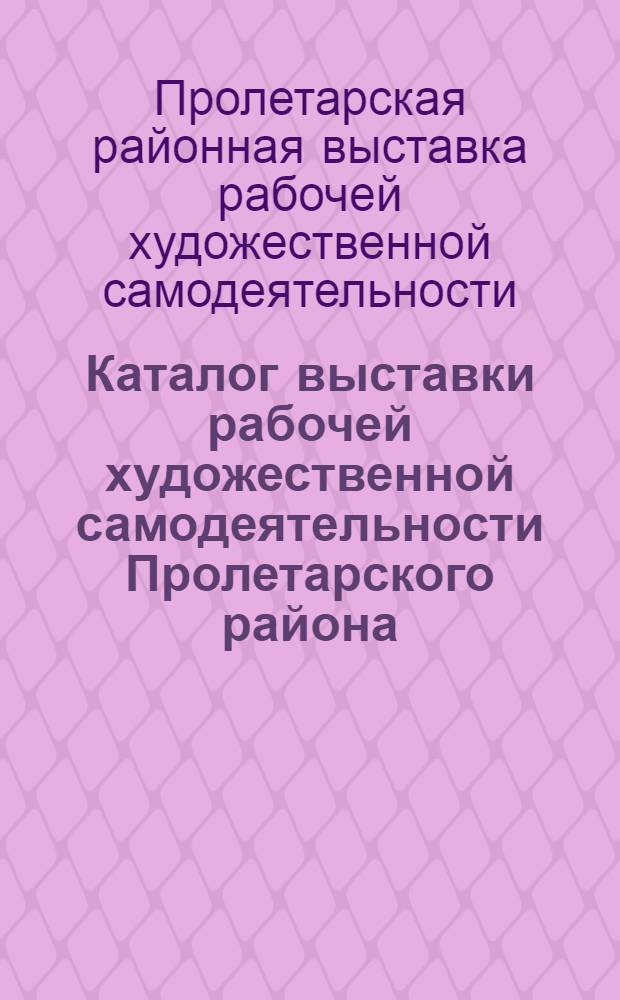 Каталог выставки рабочей художественной самодеятельности Пролетарского района : Организована Райкомом ВКП(б) и Райсоветом