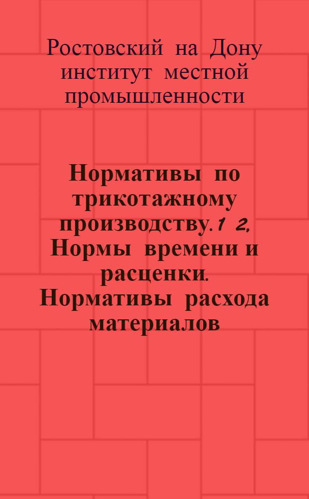 Нормативы по трикотажному производству. 1 2, Нормы времени и расценки. Нормативы расхода материалов : Утв. приказом Ростоблместпрома за № 459 от 26/XI-1944 г