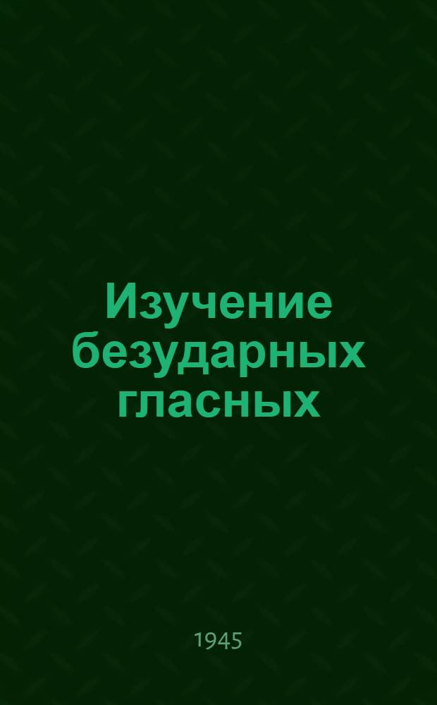 Изучение безударных гласных : Доклад на Науч.-метод. конф-ции учителей рус. яз. и лит-ры школ Примор. края 14-17-го дек. 1944 г