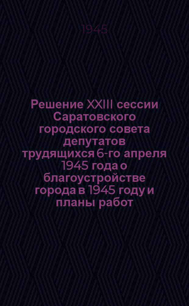 Решение XXIII сессии Саратовского городского совета депутатов трудящихся 6-го апреля 1945 года о благоустройстве города в 1945 году [и планы работ]