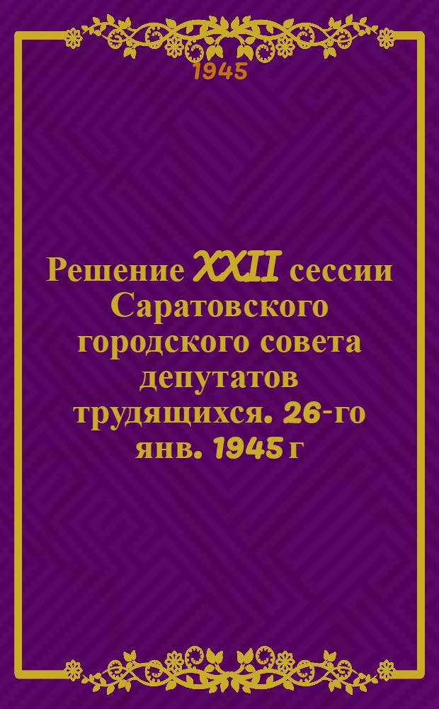 Решение XXII сессии Саратовского городского совета депутатов трудящихся. 26-го янв. 1945 г. [Об итогах работы школ за 1-е полугодие и выполнении закона о всеобщем обязательном обучении]