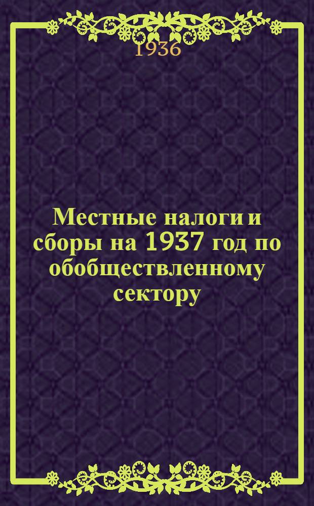 Местные налоги и сборы на 1937 год по обобществленному сектору : (постановление Президиума Сарат. гор. совета рк и кд от 11 ноября 1936 г.)