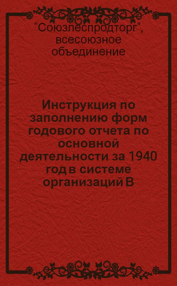 Инструкция по заполнению форм годового отчета по основной деятельности за 1940 год в системе организаций В/О Союзлеспродторг Наркомлеса СССР