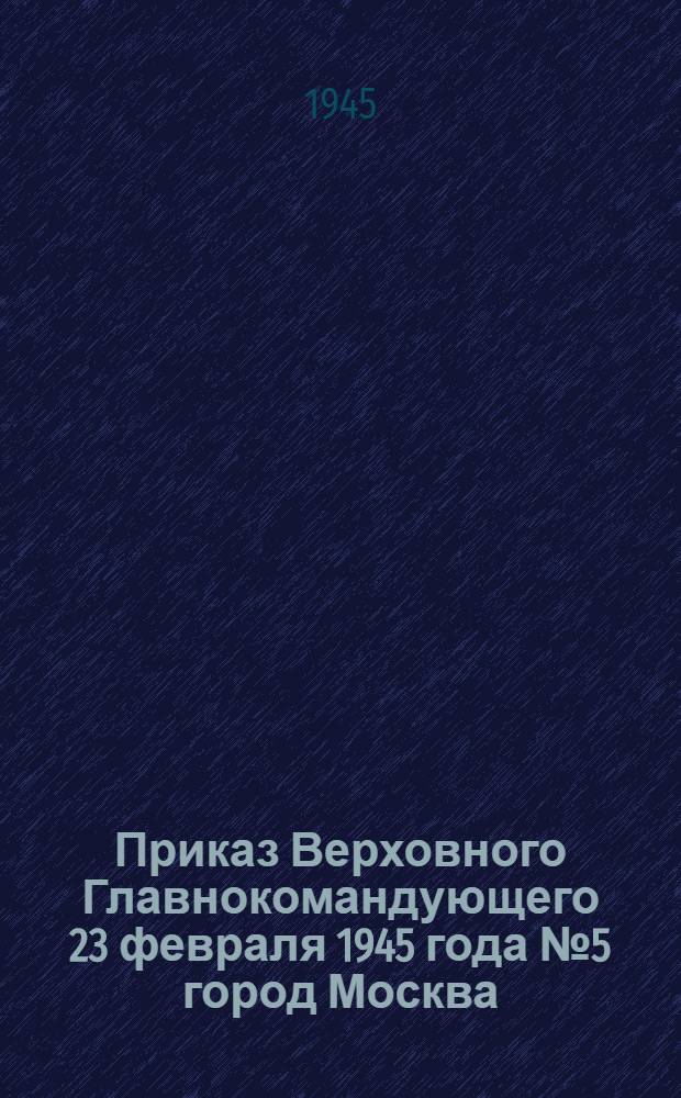 Приказ Верховного Главнокомандующего 23 февраля 1945 года № 5 город Москва