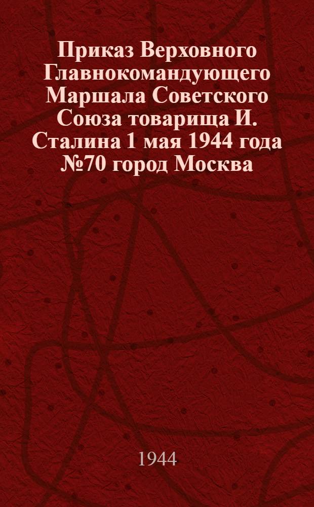 Приказ Верховного Главнокомандующего Маршала Советского Союза товарища И. Сталина 1 мая 1944 года № 70 город Москва