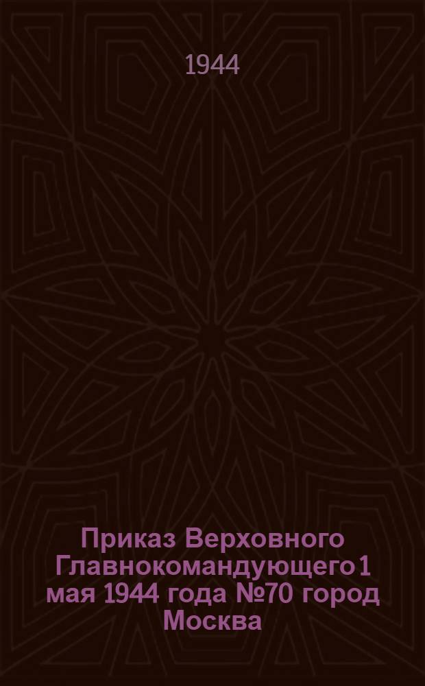 Приказ Верховного Главнокомандующего 1 мая 1944 года № 70 город Москва