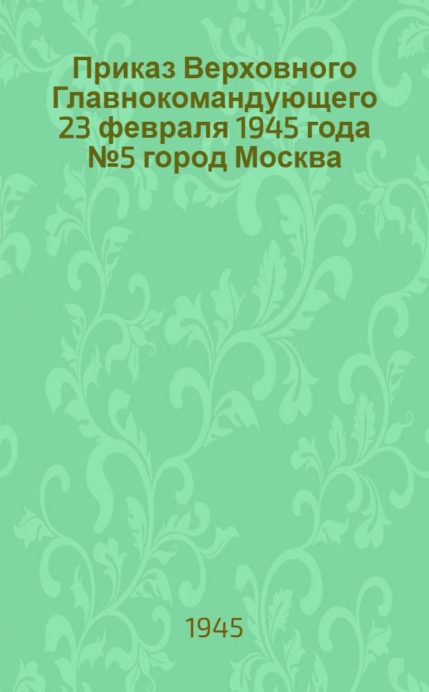 Приказ Верховного Главнокомандующего 23 февраля 1945 года № 5 город Москва