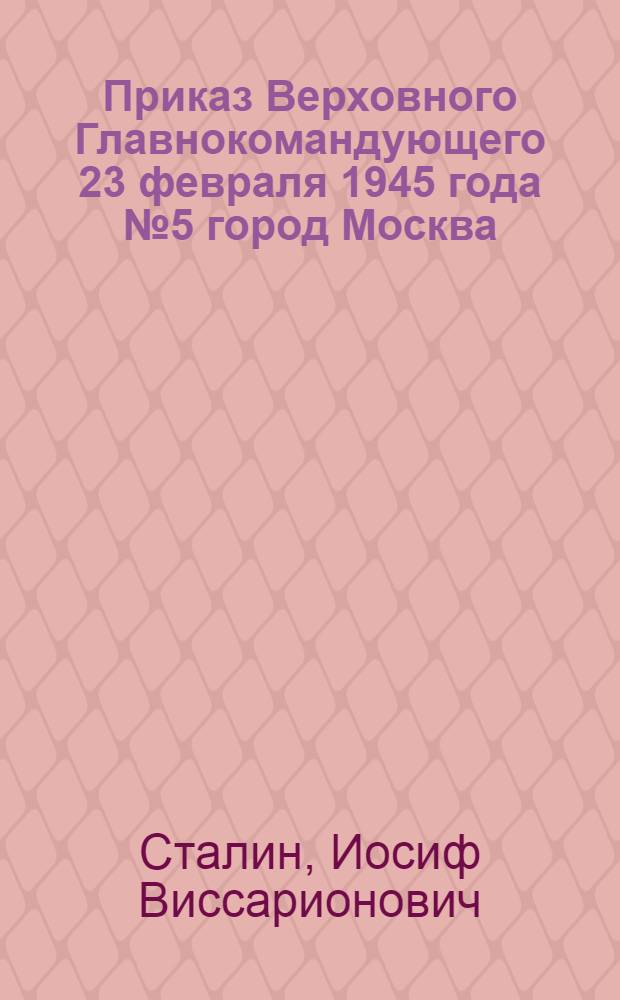 Приказ Верховного Главнокомандующего 23 февраля 1945 года № 5 город Москва