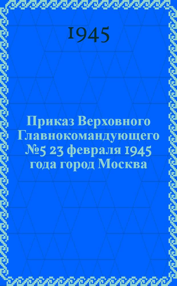 Приказ Верховного Главнокомандующего № 5 23 февраля 1945 года город Москва