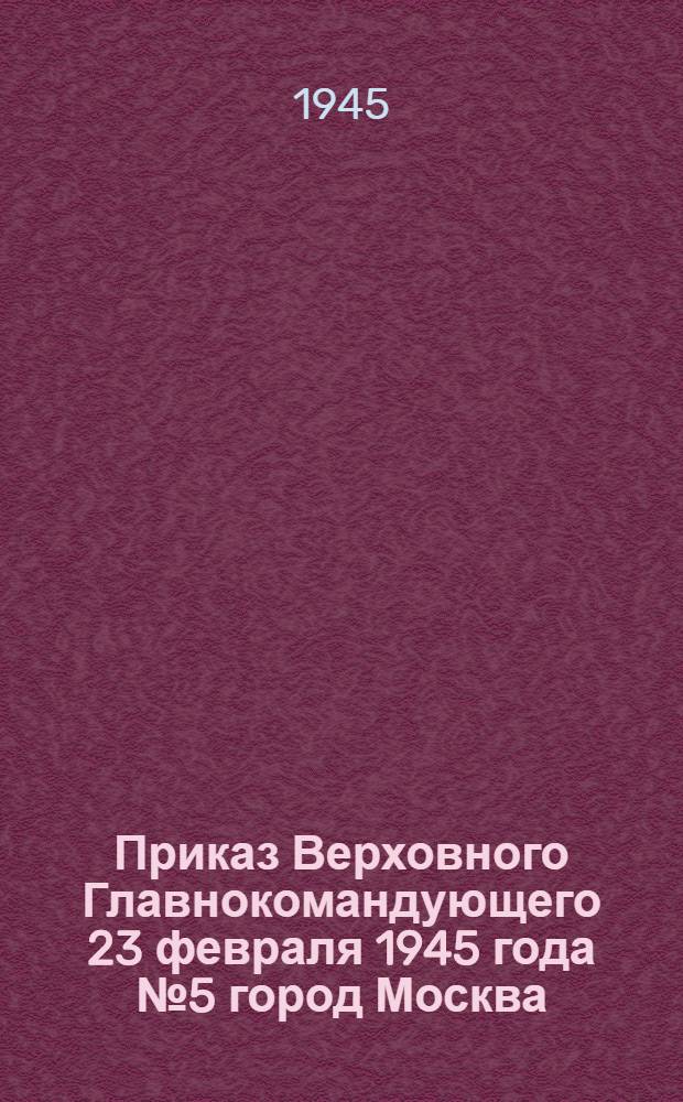 Приказ Верховного Главнокомандующего 23 февраля 1945 года № 5 город Москва