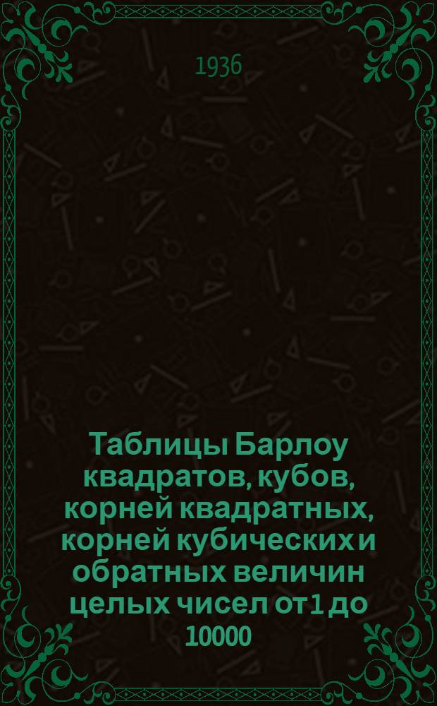 Таблицы Барлоу квадратов, кубов, корней квадратных, корней кубических и обратных величин целых чисел от 1 до 10000 : С добавлением 7 номограмм для облегчения интерполяции и для подсчета погрешности