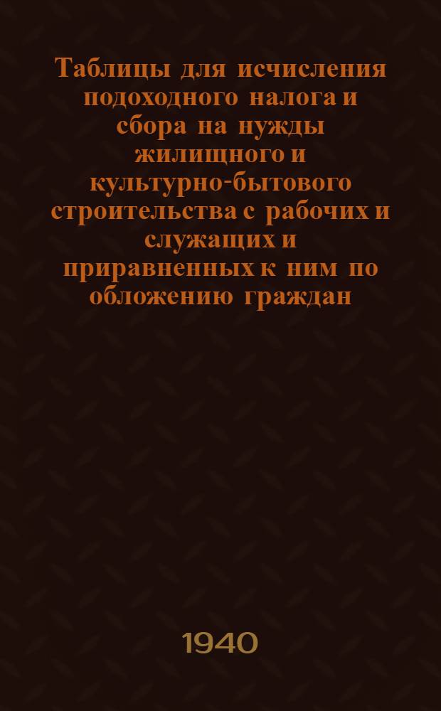 Таблицы для исчисления подоходного налога и сбора на нужды жилищного и культурно-бытового строительства с рабочих и служащих и приравненных к ним по обложению граждан : (Составлены на основании законов о переходном налоге с населения и о сборе на нужды жилищного и культурно-бытового строительства с населения, облагаемого подоходным налогом, принятых шестой сессией Верховного Совета Союза ССР 4 апреля 1940 г.)
