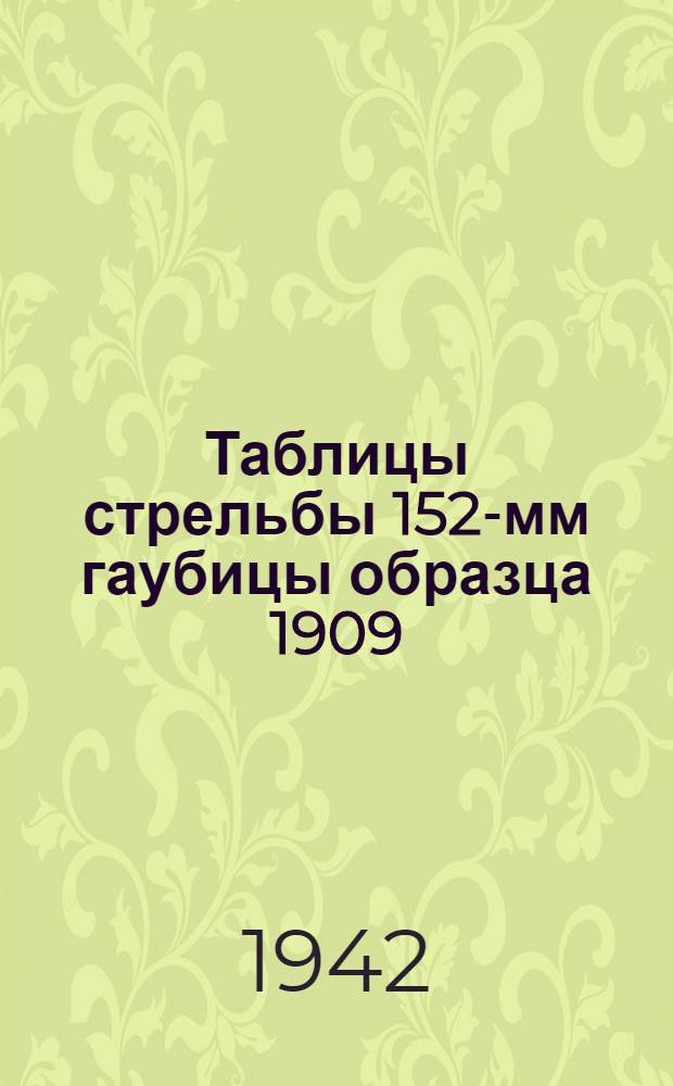Таблицы стрельбы 152-мм гаубицы образца 1909/30 года : Для систем, имеющих прицелы со шкалами, нарезанными по старым таблицам стрельбы № 40, изд. 1932 г., и прицелы со шкалами, нарезанными по новым таблицам стрельбы изд. 1937 г. или 1938 г. : ТС ГАУ Красной Армии № 150 : Утв. 25/VI-1942 г. Ч. 1