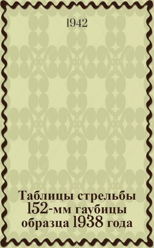 Таблицы стрельбы 152-мм гаубицы образца 1938 года : Для стрельбы выстрелами от 152-мм гаубицы обр. 1938 г. и выстрелами штатными от 152-мм гаубицы обр. 1909/30 г. : ТС ГАУ Красной Армии № 155 и 155/150 Д.Ч. 1-