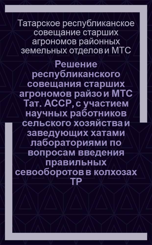 Решение республиканского совещания старших агрономов райзо и МТС Тат. АССР, с участием научных работников сельского хозяйства и заведующих хатами лабораториями по вопросам введения правильных севооборотов в колхозах ТР