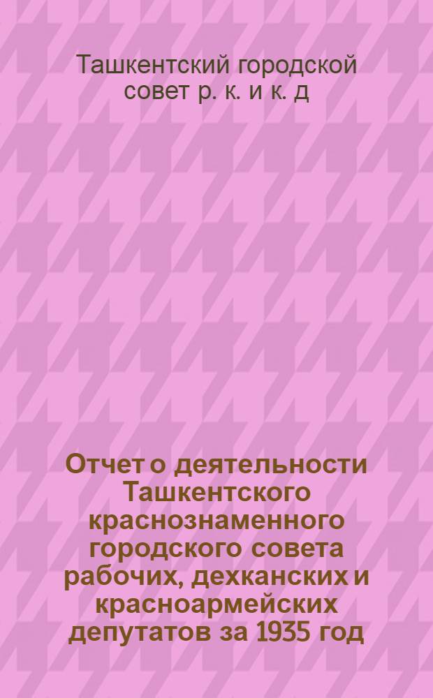 Отчет о деятельности Ташкентского краснознаменного городского совета рабочих, дехканских и красноармейских депутатов за 1935 год