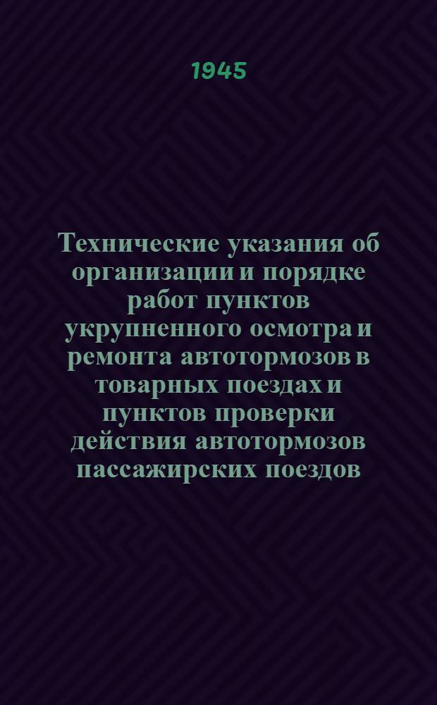 Технические указания об организации и порядке работ пунктов укрупненного осмотра и ремонта автотормозов в товарных поездах и пунктов проверки действия автотормозов пассажирских поездов : Утв. Центр. упр. вагон. хоз-ва НКПС 10-го июля 1945 г.