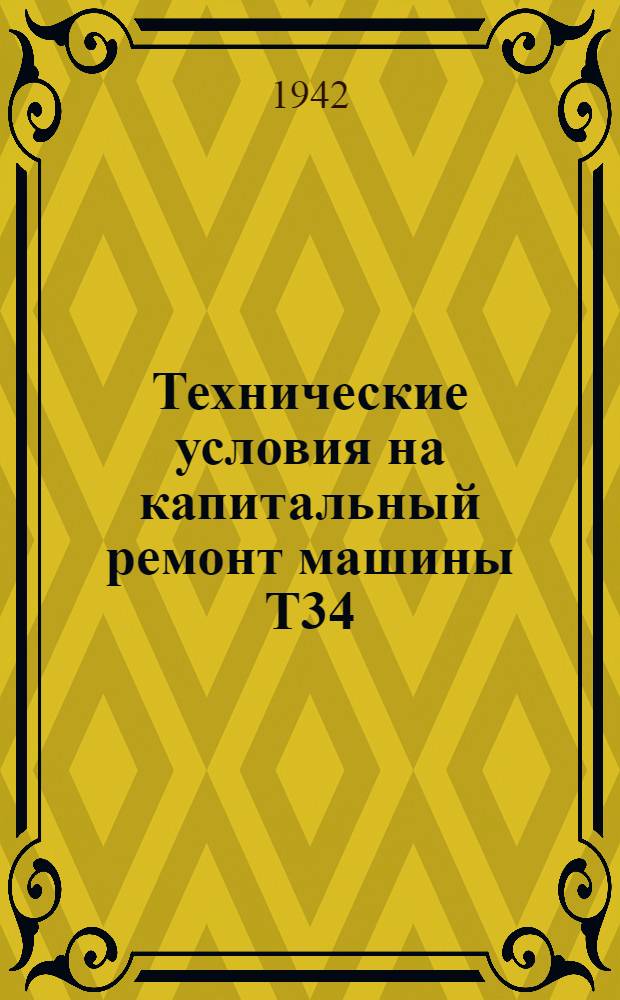 Технические условия на капитальный ремонт машины Т34 : 1942 г. Ч. 1-. Ч. 3 : Технические условия на приемку в ремонт, разборку, дефектацию, сборку, испытание и сдачу машины Т-34