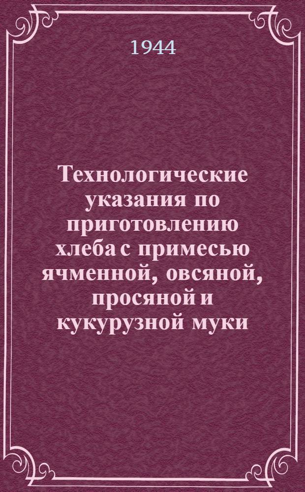 Технологические указания по приготовлению хлеба с примесью ячменной, овсяной, просяной и кукурузной муки : Утв. Нар. ком. пищевой пром-сти СССР. 12. II. 1944