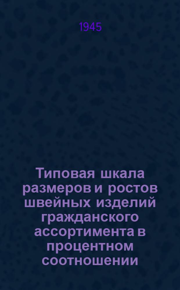 Типовая шкала размеров и ростов швейных изделий гражданского ассортимента в процентном соотношении : Утв. Нар. ком. легкой пром-сти СССР 10/VIII 1945 г.