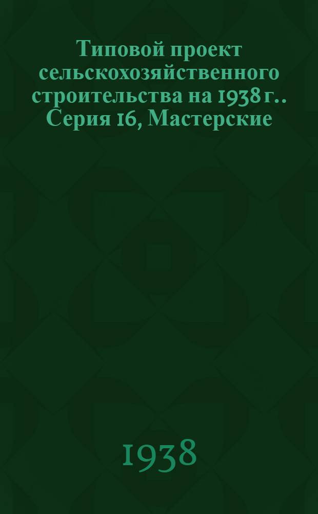 [Типовой] проект сельскохозяйственного строительства [на 1938 г.]. [Серия 16], [Мастерские]