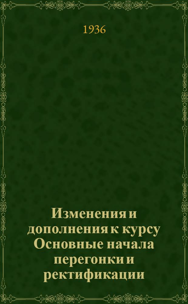 Изменения и дополнения к курсу Основные начала перегонки и ректификации : Утв. ГУУЗ НКТП СССР в качестве доп. к учебнику того же автора "Основные начала перегонки и ректификации" для нефт. вузов