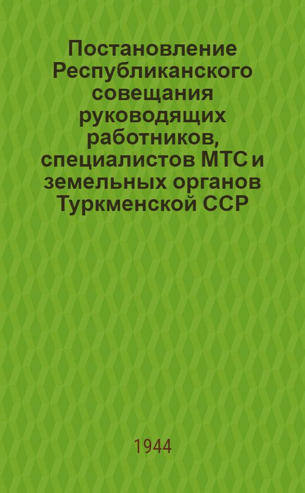 Постановление Республиканского совещания руководящих работников, специалистов МТС и земельных органов Туркменской ССР : О выполнении постановл. СНК СССР от 12-го апр. 1944 г. "О мероприятиях по повышению урожайности хлопчатника и улучшению работы предприятий хлопкоочистит. пром-сти" и "Об осеннем севе озимых зерновых в 1944 г. и мероприятиях по повышению урожайности"