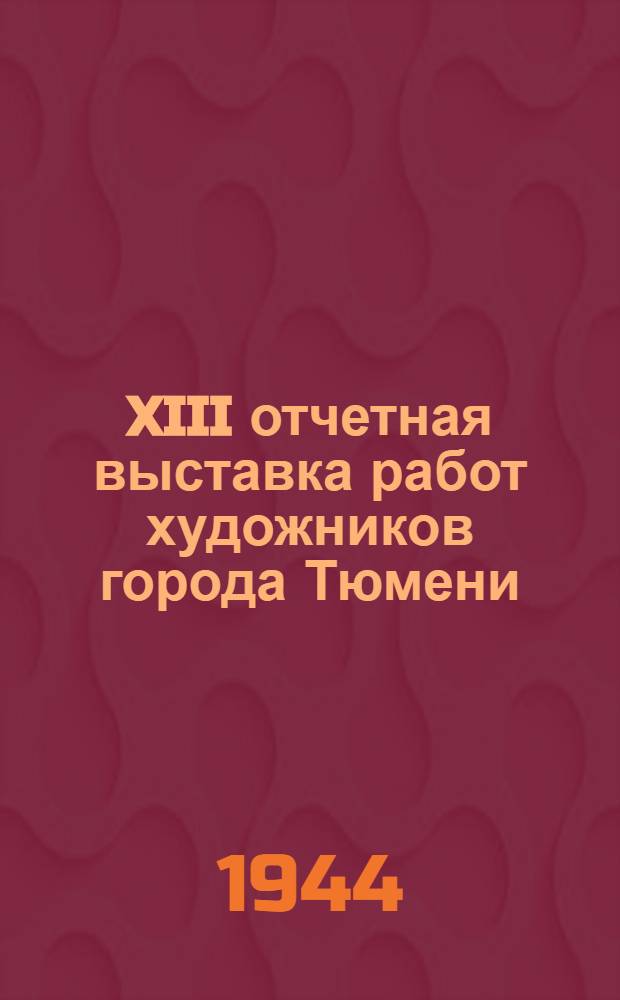 XIII отчетная выставка работ художников города Тюмени : Выставка в Музее с 7/XI по 10/XII 1944 г., приурочен. к 27-й годовщине Великой Октябрьской соц. революции