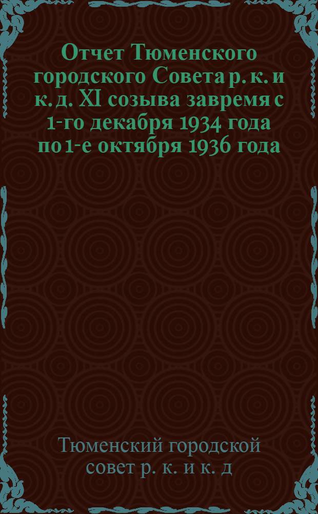 Отчет Тюменского городского Совета р. к. и к. д. XI созыва завремя с 1-го декабря 1934 года по 1-е октября 1936 года