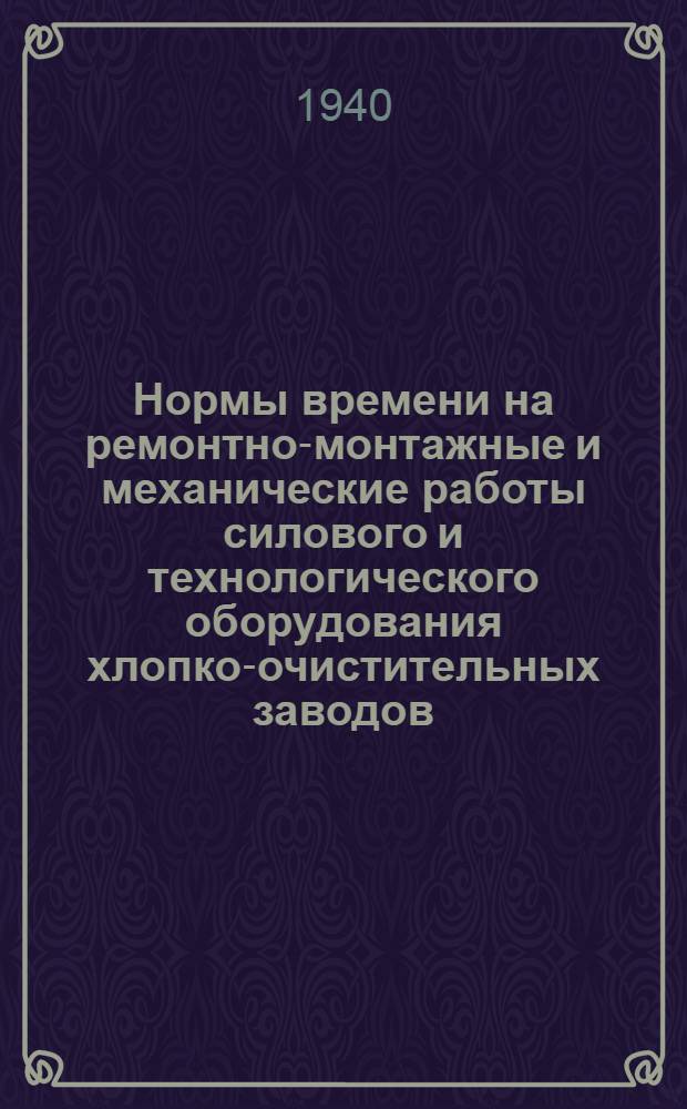 Нормы времени на ремонтно-монтажные и механические работы силового и технологического оборудования хлопко-очистительных заводов : Разработаны Отделом труда и зарплаты Узглавхлоппрома Нар. ком. текстил. пром-сти УзССР. Т. 1-