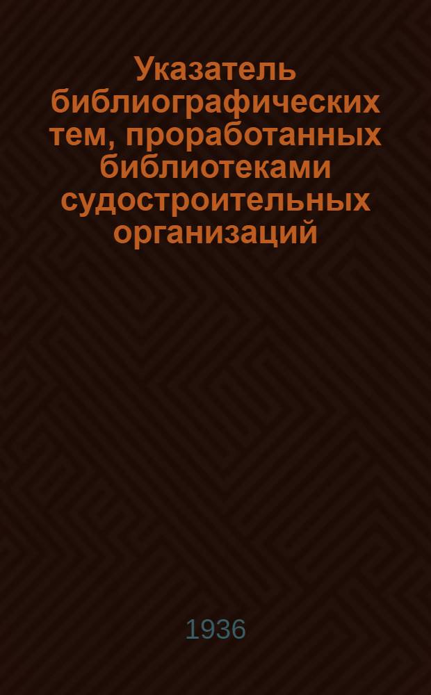 Указатель библиографических тем, проработанных библиотеками судостроительных организаций. Ч. 2 : С 1/VII-34 по 1/VII 36 г.