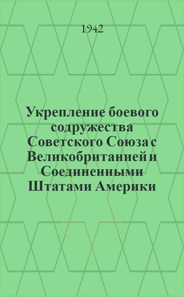 Укрепление боевого содружества Советского Союза с Великобританией и Соединенными Штатами Америки : Посещение Лондона и Вашингтона народным комиссаром иностранных дел СССР тов. В.М. Молотовым : Подписание договора между СССР и Великобританией о союзе в войне против гитлеровской Германии и ее сообщников в Европе и о сотрудничестве и взаимной помощи после войны