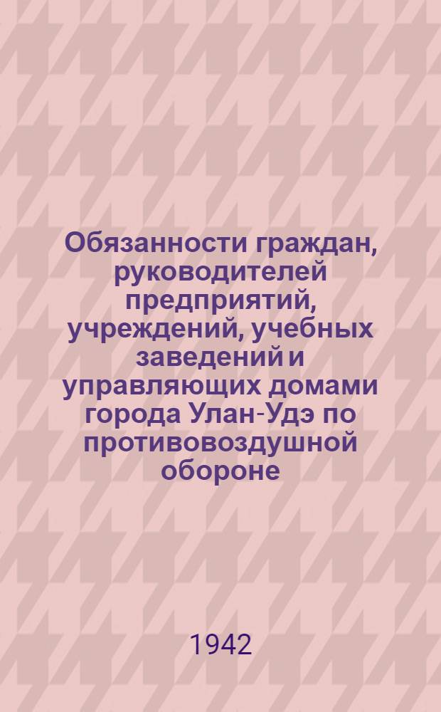 Обязанности граждан, руководителей предприятий, учреждений, учебных заведений и управляющих домами города Улан-Удэ по противовоздушной обороне : Решение Исполкома Улан Удэнского гор. совета депутатов трудящихся от 13 V 42 г. № 112