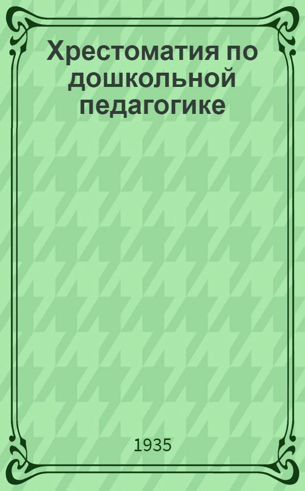 Хрестоматия по дошкольной педагогике : Пособие для учащихся на 2 годичных курсах по повышению квалификации ... Вып. I-