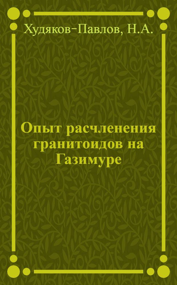 Опыт расчленения гранитоидов на Газимуре: (Вост. Забайкалье); Материалы для изучения гранитных массивов р. Тырмы: (Малый Хинган) ... / Н.А. Худяков-Павлов