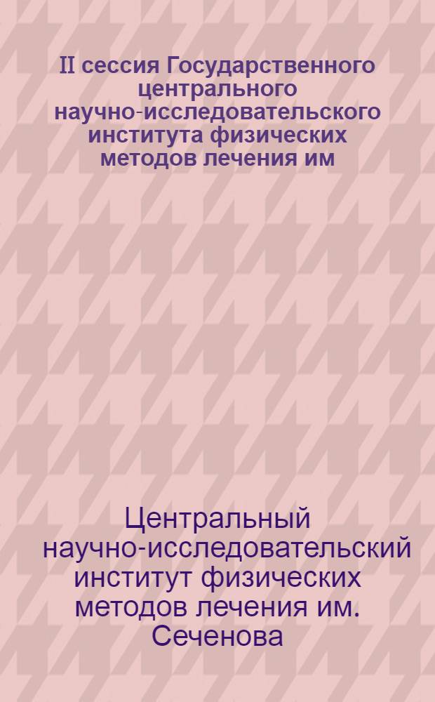 II сессия Государственного центрального научно-исследовательского института физических методов лечения им. И.М. Сеченова, посвященная XXV-летию Института. 23-24-25-е мая 1939 года : (Стеногр. отчет)