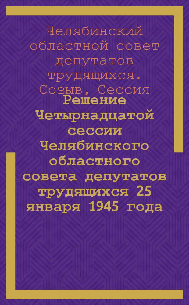 Решение Четырнадцатой сессии Челябинского областного совета депутатов трудящихся 25 января 1945 года : О практике работы сел. советов и руководстве ими райисполкомами