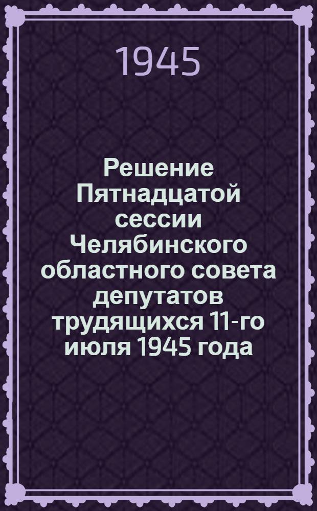 Решение Пятнадцатой сессии Челябинского областного совета депутатов трудящихся 11-го июля 1945 года : О состоянии здравоохранения и мерах по улучшению медицинского обслуживания населения Челябинской области