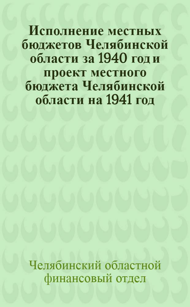 Исполнение местных бюджетов Челябинской области за 1940 год и проект местного бюджета Челябинской области на 1941 год : Материалы к VI сессии Челяб. обл. совета депутатов трудящихся