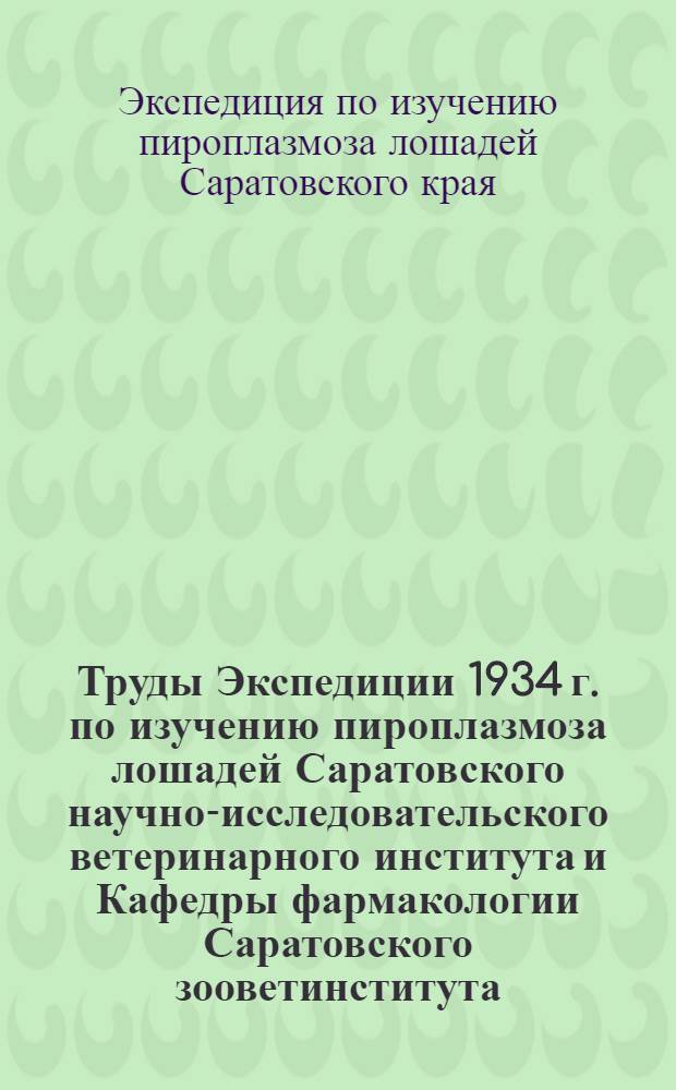 Труды Экспедиции 1934 г. по изучению пироплазмоза лошадей Саратовского научно-исследовательского ветеринарного института и Кафедры фармакологии Саратовского зооветинститута ...