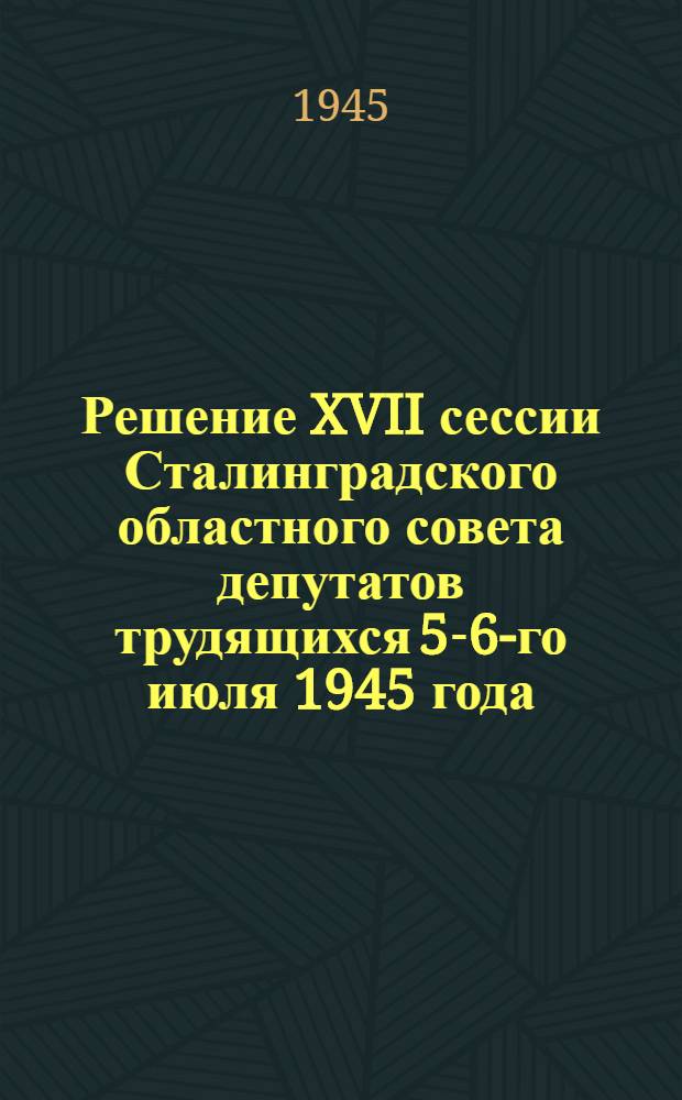 Решение XVII сессии Сталинградского областного совета депутатов трудящихся 5-6-го июля 1945 года : О мерах дальнейшего подъема хоз. деятельности колхозов Области
