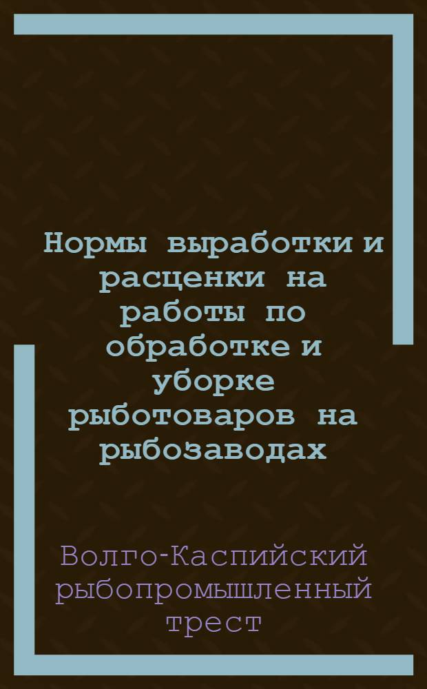 Нормы выработки и расценки на работы по обработке и уборке рыботоваров на рыбозаводах, пловзаводах и комбинатах Волго-Каспийского, Урало-Каспийского и Калмыцкого Госрыбтрестов