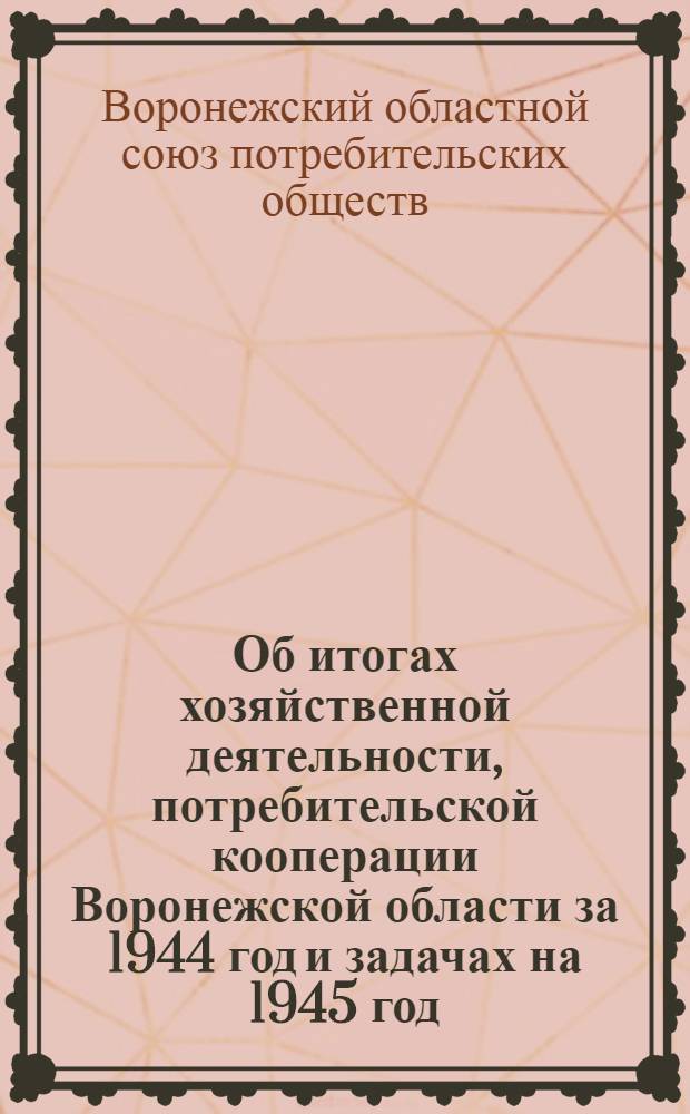 Об итогах хозяйственной деятельности, потребительской кооперации Воронежской области за 1944 год и задачах на 1945 год : Постановл. Расшир. заседания Президиума Воронеж. облпотребсоюза с участием председателей РПС от 80 районов и управляющих МРБ совместно с представителями обл. парт.-сов. орг-ций и Президиума Центросоюза № 123 от 6-го февр. 1945 г
