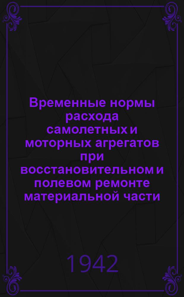Временные нормы расхода самолетных и моторных агрегатов при восстановительном и полевом ремонте материальной части : Утв. 13/III 1942 г