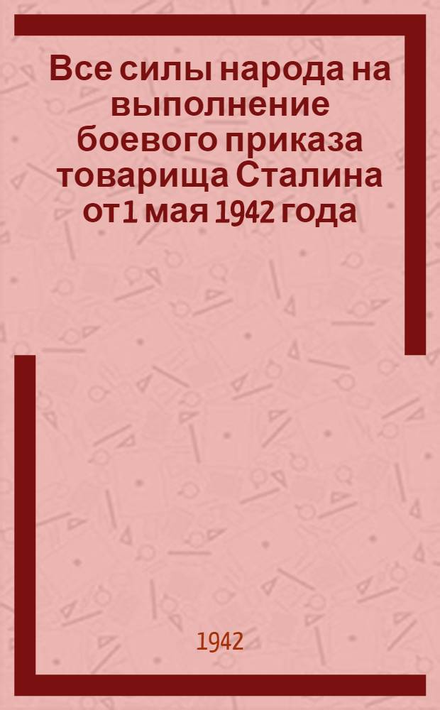 Все силы народа на выполнение боевого приказа товарища Сталина от 1 мая 1942 года : Сборник документов и материалов для агитаторов