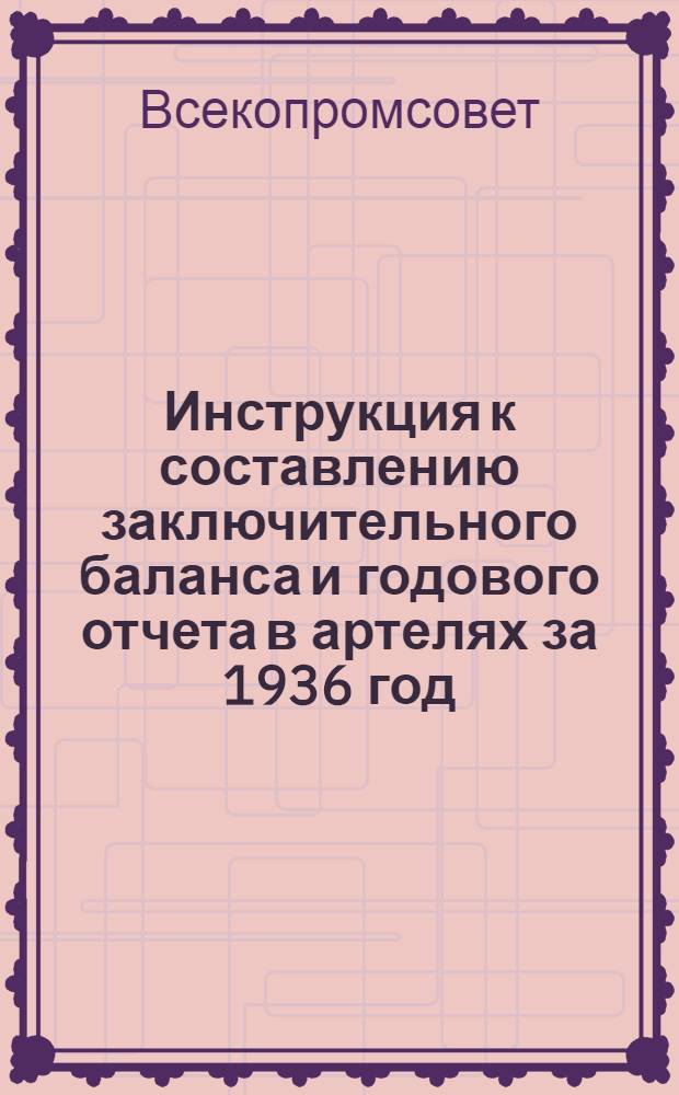 Инструкция к составлению заключительного баланса и годового отчета в артелях за 1936 год : (По основной деятельности)