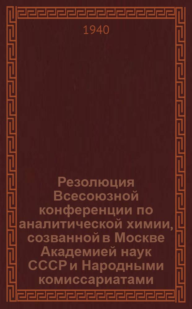 Резолюция Всесоюзной конференции по аналитической химии, созванной в Москве Академией наук СССР и Народными комиссариатами: химической промышленности СССР, черной металлургии СССР, цветной металлургии СССР, нефтяной промышленности СССР и угольной промышленности СССР 29 ноября-4 декабря 1939 года