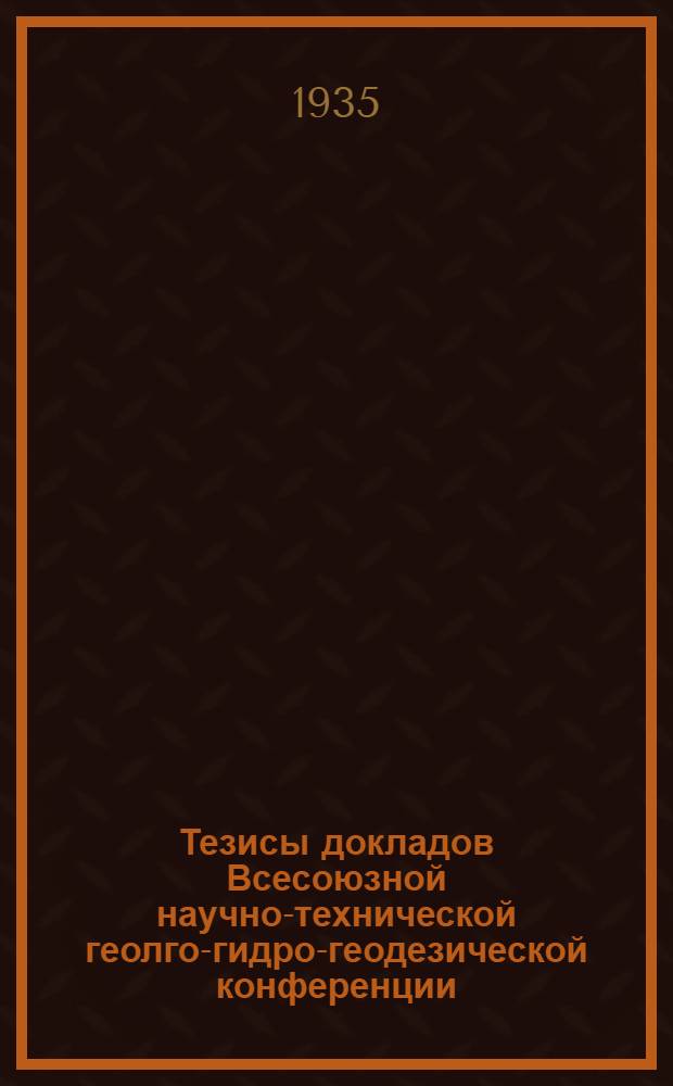 Тезисы докладов Всесоюзной научно-технической геолго-гидро-геодезической конференции : Секции: Геолого-разведочная, Гидро-геологическая и геодезическая. Апр. 1935